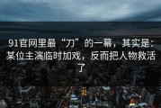 91官网里最“刀”的一幕，其实是：某位主演临时加戏，反而把人物救活了