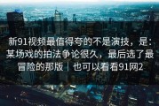 新91视频最值得夸的不是演技，是：某场戏的拍法争论很久，最后选了最冒险的那版｜也可以看看91网2