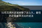 51吃瓜黑料这波被聊了这么久，最怪的还是最早流出的说法