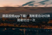蘑菇视频app下载：清晰度自动切换我被坑过一次