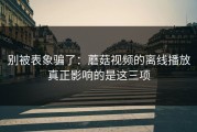别被表象骗了：蘑菇视频的离线播放真正影响的是这三项