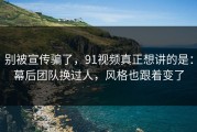 别被宣传骗了，91视频真正想讲的是：幕后团队换过人，风格也跟着变了