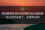 我把蘑菇影视在线观看的后台播放踩坑点全列出来了：后面有反转