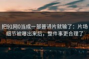 把91网0当成一部普通片就输了：片场细节被曝出来后，整件事更合理了