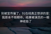别被宣传骗了，91在线真正想讲的是：我原本不抱期待，结果被演员的一眼神收拾了