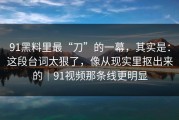91黑料里最“刀”的一幕，其实是：这段台词太狠了，像从现实里抠出来的｜91视频那条线更明显