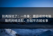 别再踩坑了：一件事：蘑菇视频电脑版的网络适配，你越早改越省事