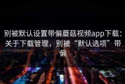 别被默认设置带偏蘑菇视频app下载：关于下载管理，别被“默认选项”带偏