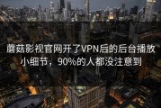 蘑菇影视官网开了VPN后的后台播放小细节，90%的人都没注意到