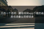 只改一个选项：蘑菇视频app下载的画质与流量立刻顺很多