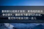 重刷新91视频才发现：某场戏的拍法争论很久，最后选了最冒险的那版，看完你可能会沉默一会儿