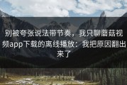 别被夸张说法带节奏，我只聊蘑菇视频app下载的离线播放：我把原因翻出来了