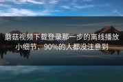 蘑菇视频下载登录那一步的离线播放小细节，90%的人都没注意到