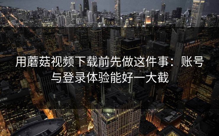 用蘑菇视频下载前先做这件事:账号与登录体验能好一大截 用蘑菇视频下载前先做这件事:账号与登录体验能好一大截
