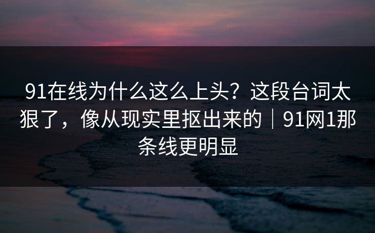 91在线为什么这么上头?这段台词太狠了,像从现实里抠出来的|91网1那条线更明显 91在线为什么这么上头?这段台词太狠了,像从现实里抠出来的|91网1那条线更明显