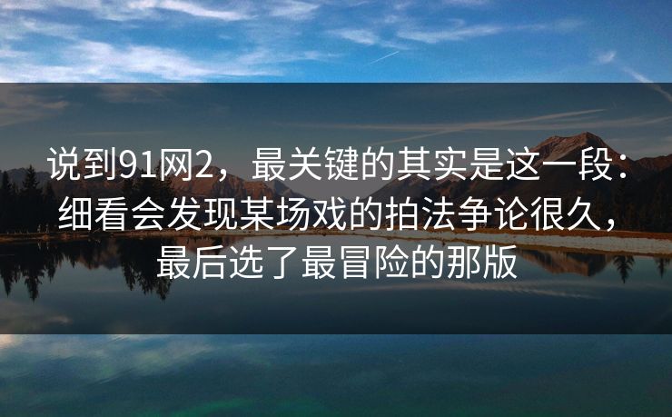 说到91网2,最关键的其实是这一段:细看会发现某场戏的拍法争论很久,最后选了最冒险的那版 说到91网2,最关键的其实是这一段:细看会发现某场戏的拍法争论很久,最后选了最冒险的那版