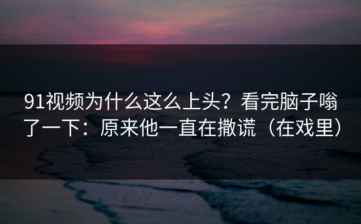 91视频为什么这么上头?看完脑子嗡了一下:原来他一直在撒谎(在戏里) 91视频为什么这么上头?看完脑子嗡了一下:原来他一直在撒谎(在戏里)