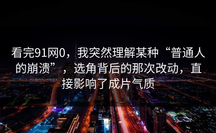 看完91网0，我突然理解某种“普通人的崩溃”，选角背后的那次改动，直接影响了成片气质