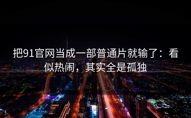 把91官网当成一部普通片就输了：看似热闹，其实全是孤独