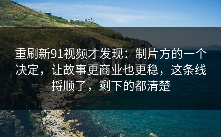 重刷新91视频才发现：制片方的一个决定，让故事更商业也更稳，这条线捋顺了，剩下的都清楚