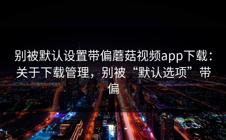 别被默认设置带偏蘑菇视频app下载：关于下载管理，别被“默认选项”带偏
