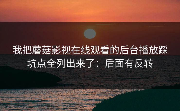 我把蘑菇影视在线观看的后台播放踩坑点全列出来了：后面有反转