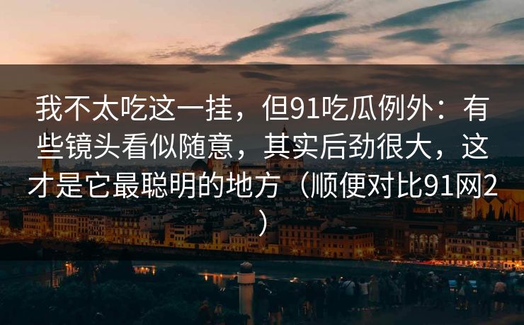 我不太吃这一挂，但91吃瓜例外：有些镜头看似随意，其实后劲很大，这才是它最聪明的地方（顺便对比91网2）