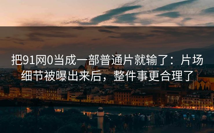 把91网0当成一部普通片就输了：片场细节被曝出来后，整件事更合理了