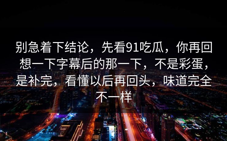 别急着下结论，先看91吃瓜，你再回想一下字幕后的那一下，不是彩蛋，是补完，看懂以后再回头，味道完全不一样