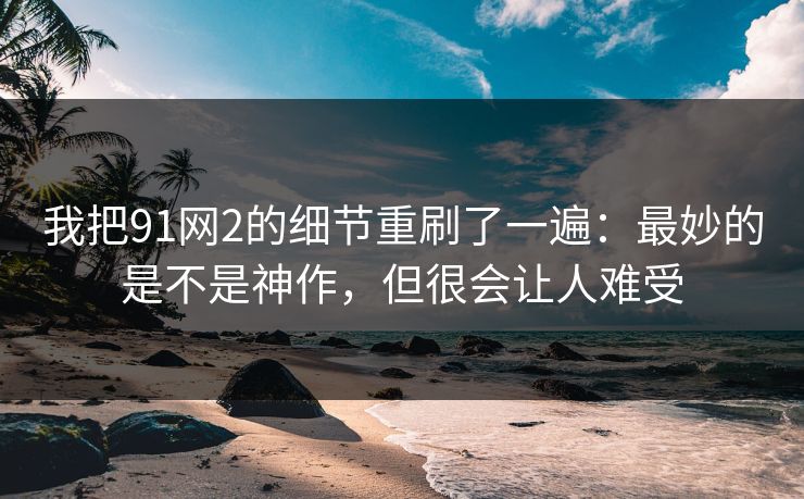 我把91网2的细节重刷了一遍：最妙的是不是神作，但很会让人难受
