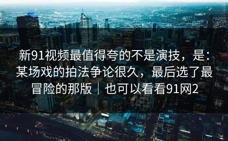 新91视频最值得夸的不是演技，是：某场戏的拍法争论很久，最后选了最冒险的那版｜也可以看看91网2