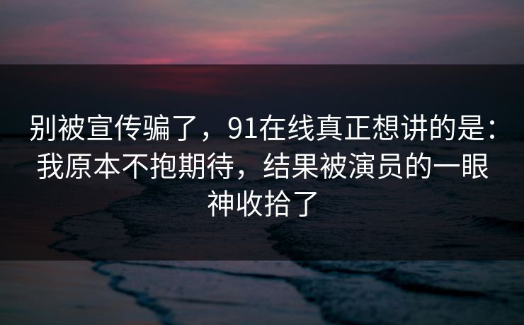 别被宣传骗了，91在线真正想讲的是：我原本不抱期待，结果被演员的一眼神收拾了