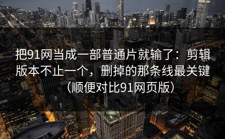 把91网当成一部普通片就输了：剪辑版本不止一个，删掉的那条线最关键（顺便对比91网页版）