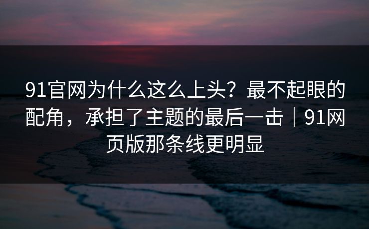 91官网为什么这么上头？最不起眼的配角，承担了主题的最后一击｜91网页版那条线更明显