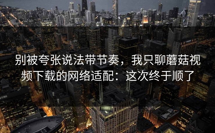 别被夸张说法带节奏，我只聊蘑菇视频下载的网络适配：这次终于顺了