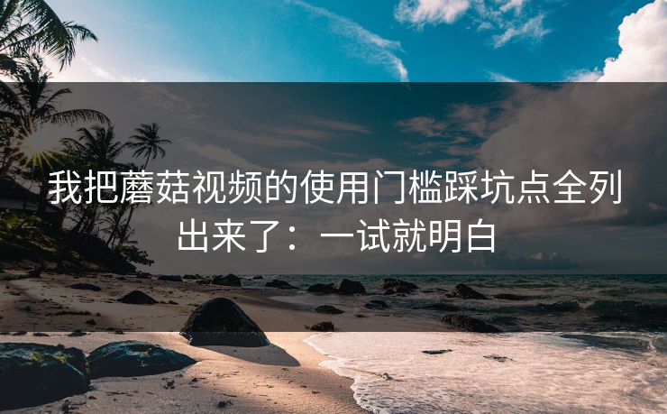 我把蘑菇视频的使用门槛踩坑点全列出来了：一试就明白