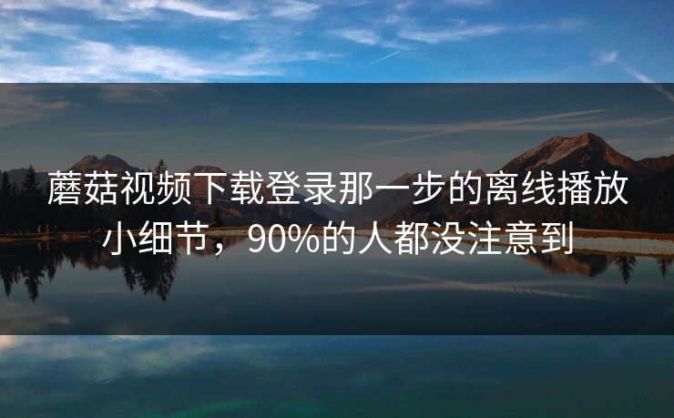 蘑菇视频下载登录那一步的离线播放小细节，90%的人都没注意到