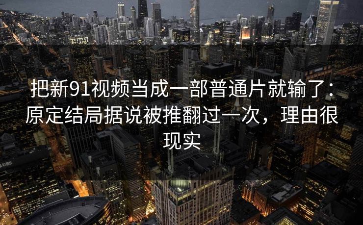 把新91视频当成一部普通片就输了：原定结局据说被推翻过一次，理由很现实