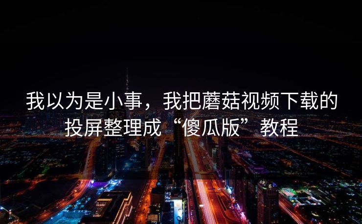 我以为是小事，我把蘑菇视频下载的投屏整理成“傻瓜版”教程