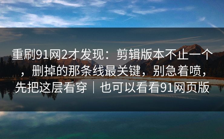 重刷91网2才发现：剪辑版本不止一个，删掉的那条线最关键，别急着喷，先把这层看穿｜也可以看看91网页版