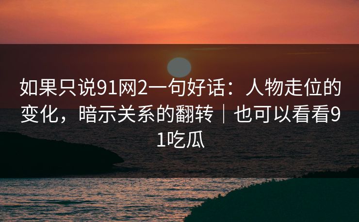如果只说91网2一句好话：人物走位的变化，暗示关系的翻转｜也可以看看91吃瓜