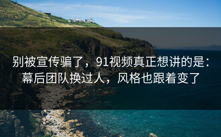 别被宣传骗了，91视频真正想讲的是：幕后团队换过人，风格也跟着变了