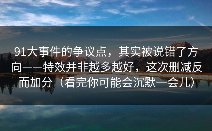 91大事件的争议点，其实被说错了方向——特效并非越多越好，这次删减反而加分（看完你可能会沉默一会儿）