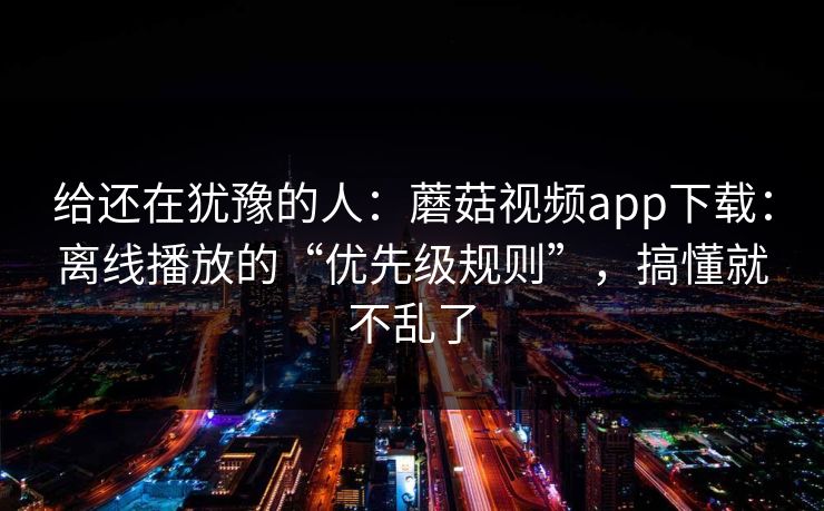 给还在犹豫的人：蘑菇视频app下载：离线播放的“优先级规则”，搞懂就不乱了