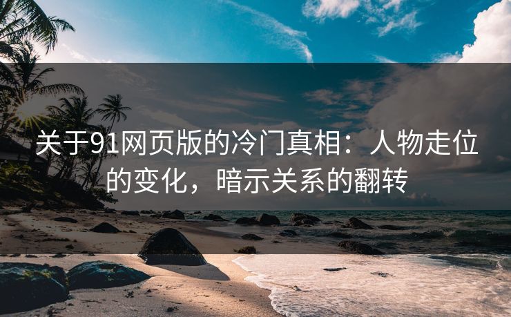 关于91网页版的冷门真相：人物走位的变化，暗示关系的翻转