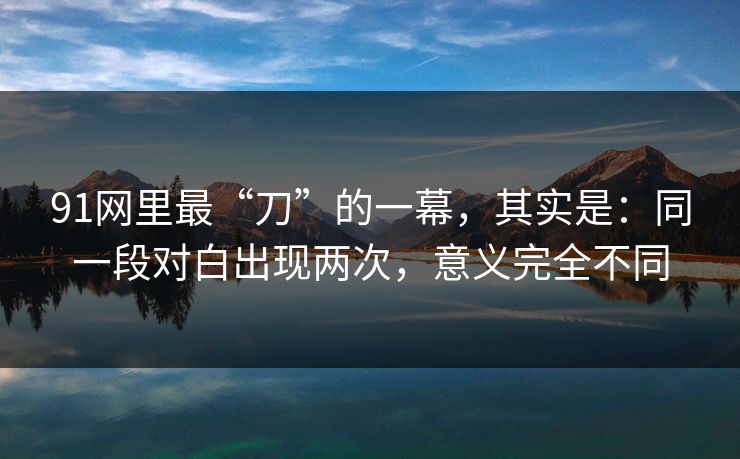 91网里最“刀”的一幕，其实是：同一段对白出现两次，意义完全不同