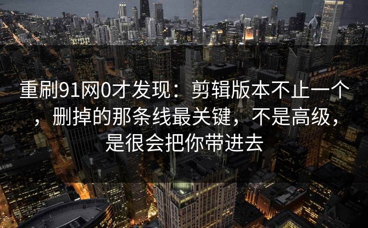 重刷91网0才发现:剪辑版本不止一个,删掉的那条线最关键,不是高级,是很会把你带进去 重刷91网0才发现:剪辑版本不止一个,删掉的那条线最关键,不是高级,是很会把你带进去