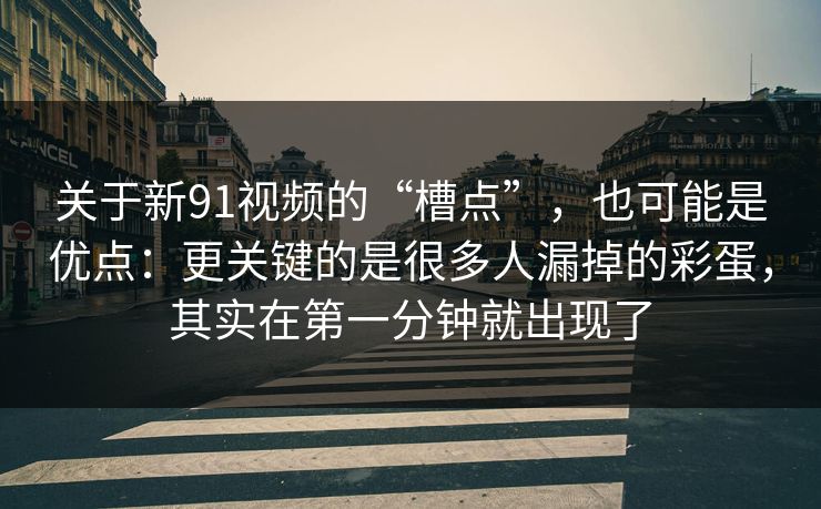 关于新91视频的“槽点”,也可能是优点:更关键的是很多人漏掉的彩蛋,其实在第一分钟就出现了 关于新91视频的“槽点”,也可能是优点:更关键的是很多人漏掉的彩蛋,其实在第一分钟就出现了