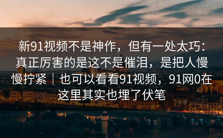 新91视频不是神作，但有一处太巧：真正厉害的是这不是催泪，是把人慢慢拧紧｜也可以看看91视频，91网0在这里其实也埋了伏笔