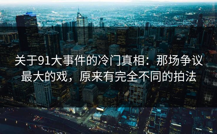 关于91大事件的冷门真相：那场争议最大的戏，原来有完全不同的拍法
